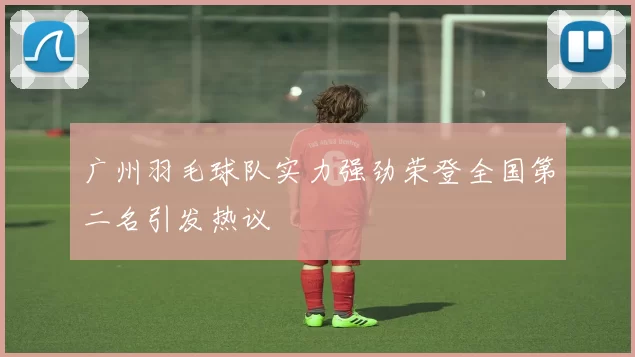 广州羽毛球队实力强劲荣登全国第二名引发热议
