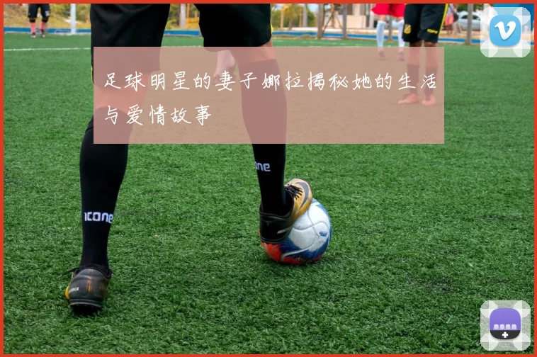 足球明星的妻子娜拉揭秘她的生活与爱情故事