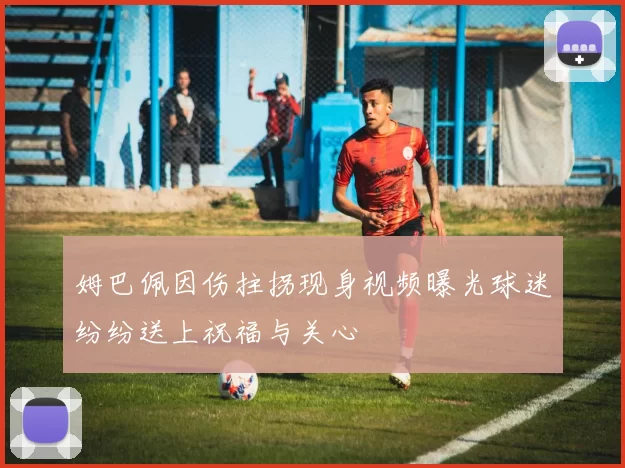 姆巴佩因伤拄拐现身视频曝光球迷纷纷送上祝福与关心