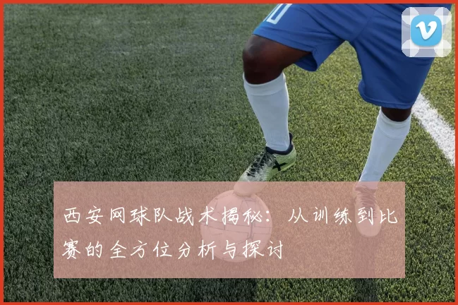 西安网球队战术揭秘：从训练到比赛的全方位分析与探讨