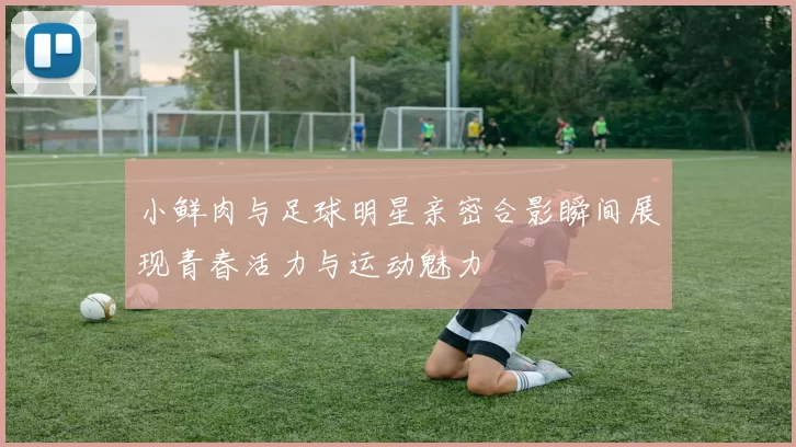 小鲜肉与足球明星亲密合影瞬间展现青春活力与运动魅力