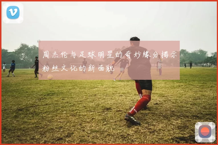 周杰伦与足球明星的奇妙缘分揭示粉丝文化的新面貌