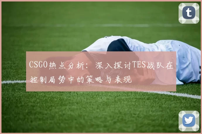 CSGO热点分析：深入探讨TES战队在控制局势中的策略与表现