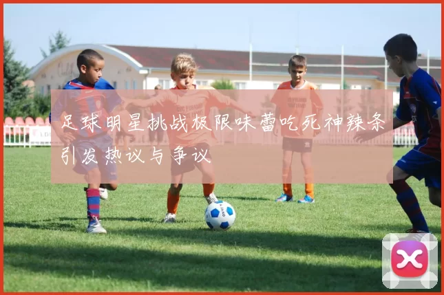 足球明星挑战极限味蕾吃死神辣条引发热议与争议