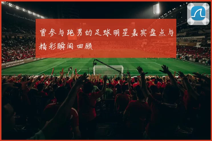 曾参与跑男的足球明星嘉宾盘点与精彩瞬间回顾