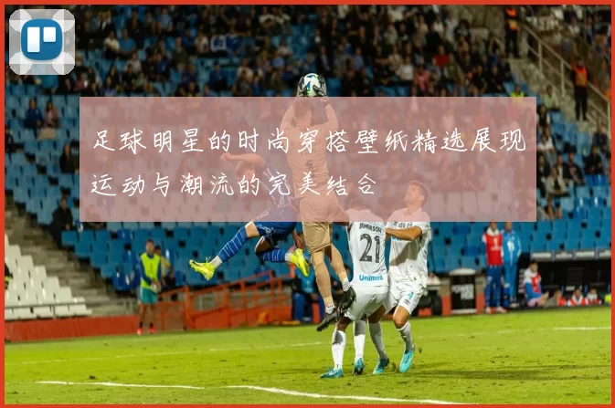 足球明星的时尚穿搭壁纸精选展现运动与潮流的完美结合