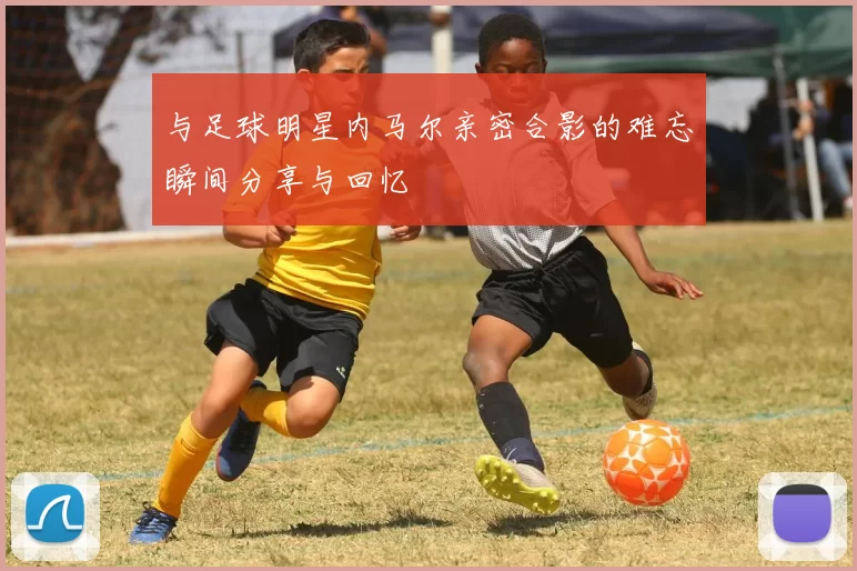 与足球明星内马尔亲密合影的难忘瞬间分享与回忆