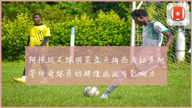 阿根廷足球明星盘点梅西马拉多纳等传奇球员的辉煌成就与影响力