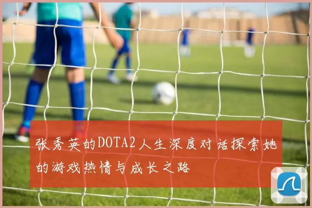 张秀英的DOTA2人生深度对话探索她的游戏热情与成长之路