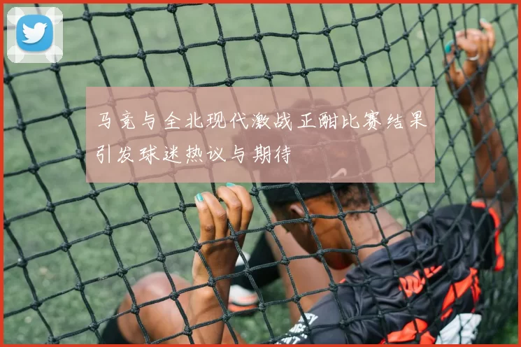 马竞与全北现代激战正酣比赛结果引发球迷热议与期待