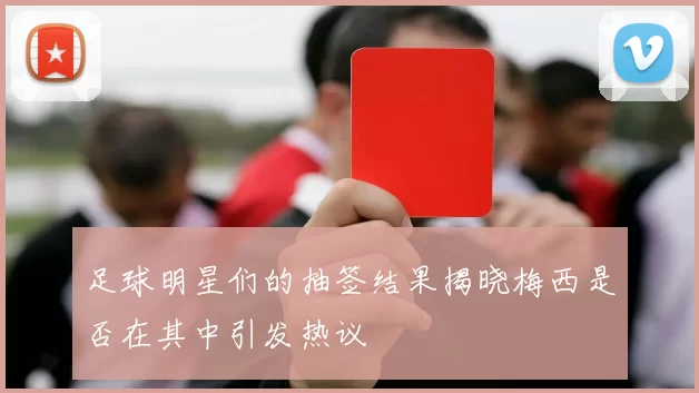 足球明星们的抽签结果揭晓梅西是否在其中引发热议