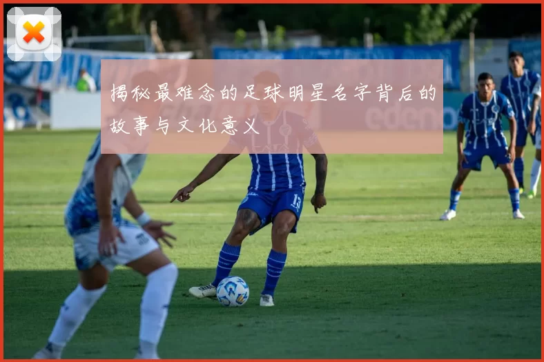 揭秘最难念的足球明星名字背后的故事与文化意义