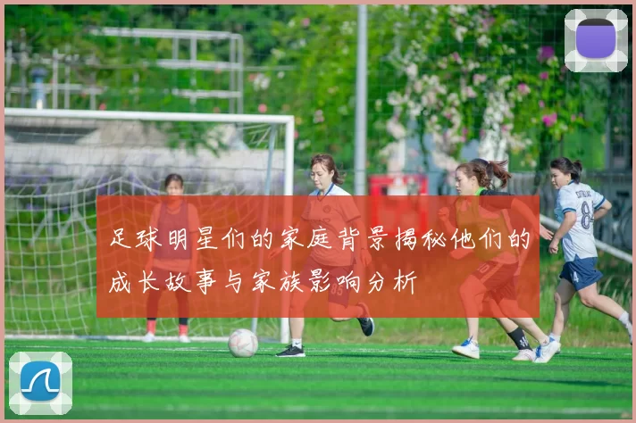 足球明星们的家庭背景揭秘他们的成长故事与家族影响分析