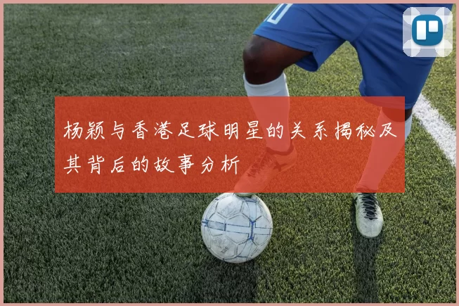 杨颖与香港足球明星的关系揭秘及其背后的故事分析