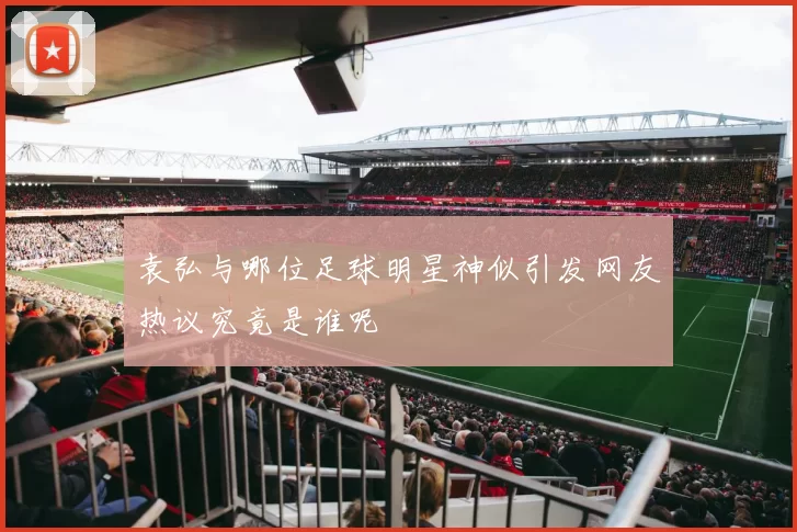 袁弘与哪位足球明星神似引发网友热议究竟是谁呢