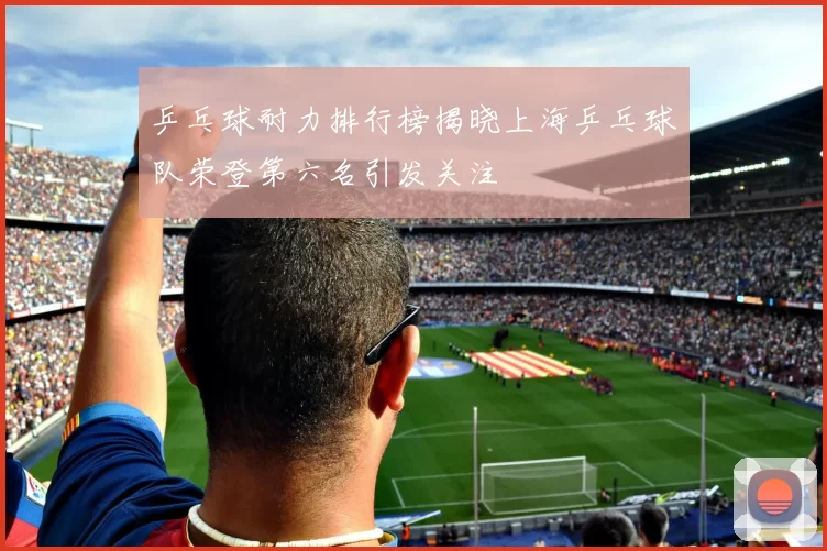 乒乓球耐力排行榜揭晓上海乒乓球队荣登第六名引发关注