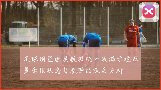 足球明星速度数据统计表揭示运动员竞技状态与表现的深度分析