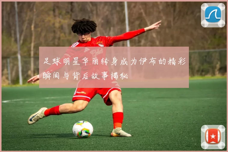 足球明星华丽转身成为伊布的精彩瞬间与背后故事揭秘