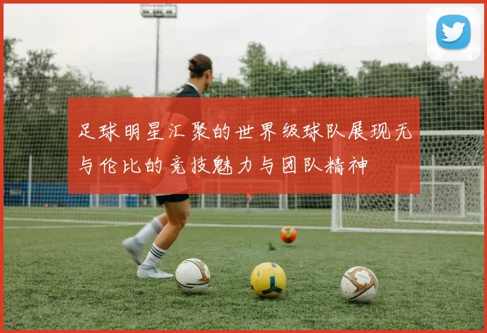 足球明星汇聚的世界级球队展现无与伦比的竞技魅力与团队精神