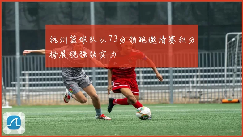 杭州篮球队以73分领跑邀请赛积分榜展现强劲实力