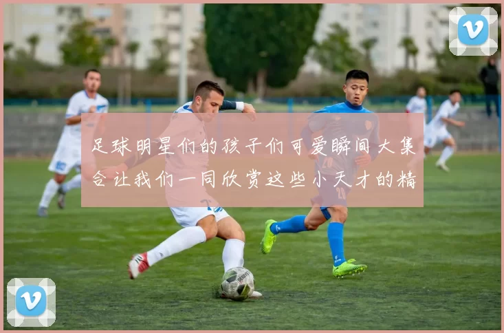 足球明星们的孩子们可爱瞬间大集合让我们一同欣赏这些小天才的精彩生活
