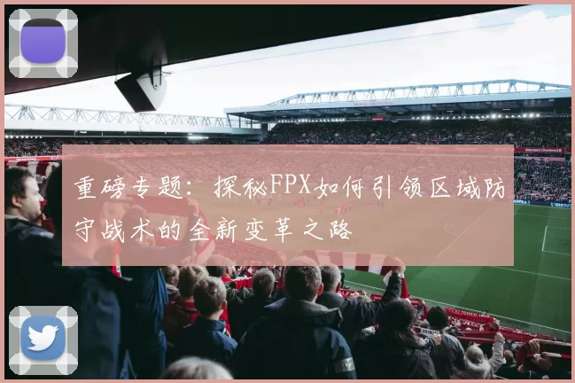 重磅专题：探秘FPX如何引领区域防守战术的全新变革之路