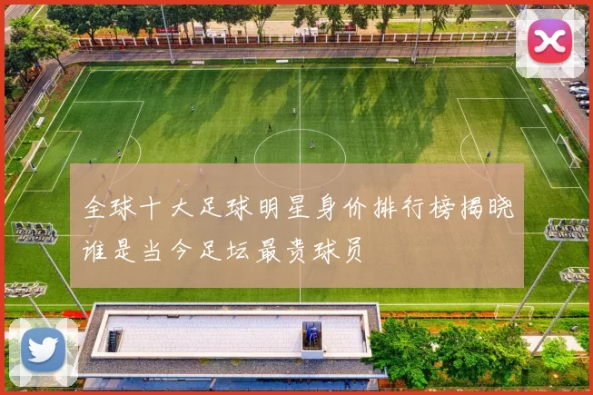 全球十大足球明星身价排行榜揭晓谁是当今足坛最贵球员