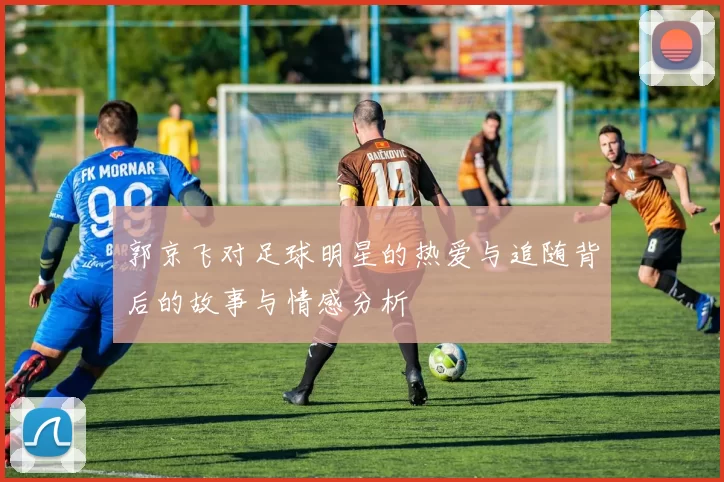 郭京飞对足球明星的热爱与追随背后的故事与情感分析