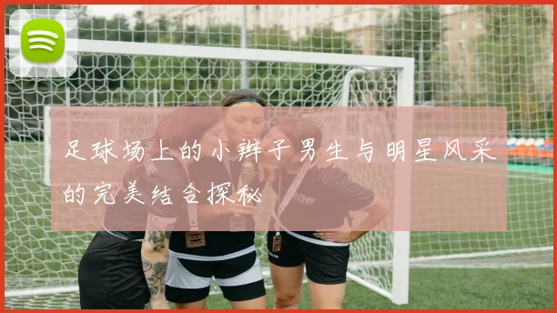 足球场上的小辫子男生与明星风采的完美结合探秘