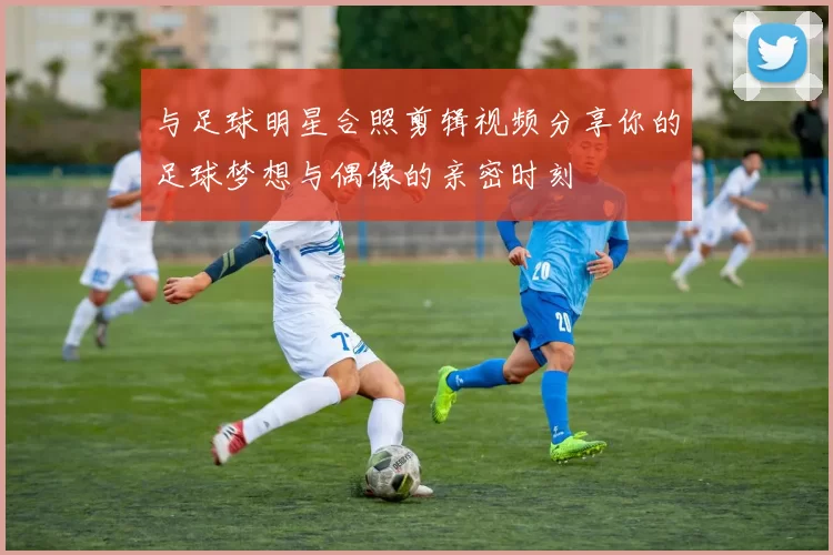 与足球明星合照剪辑视频分享你的足球梦想与偶像的亲密时刻