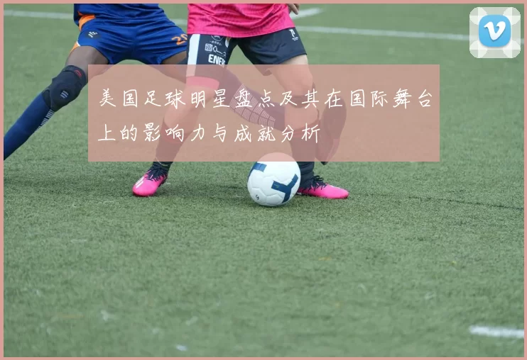 美国足球明星盘点及其在国际舞台上的影响力与成就分析
