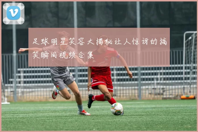 足球明星笑容大揭秘让人惊讶的搞笑瞬间视频合集
